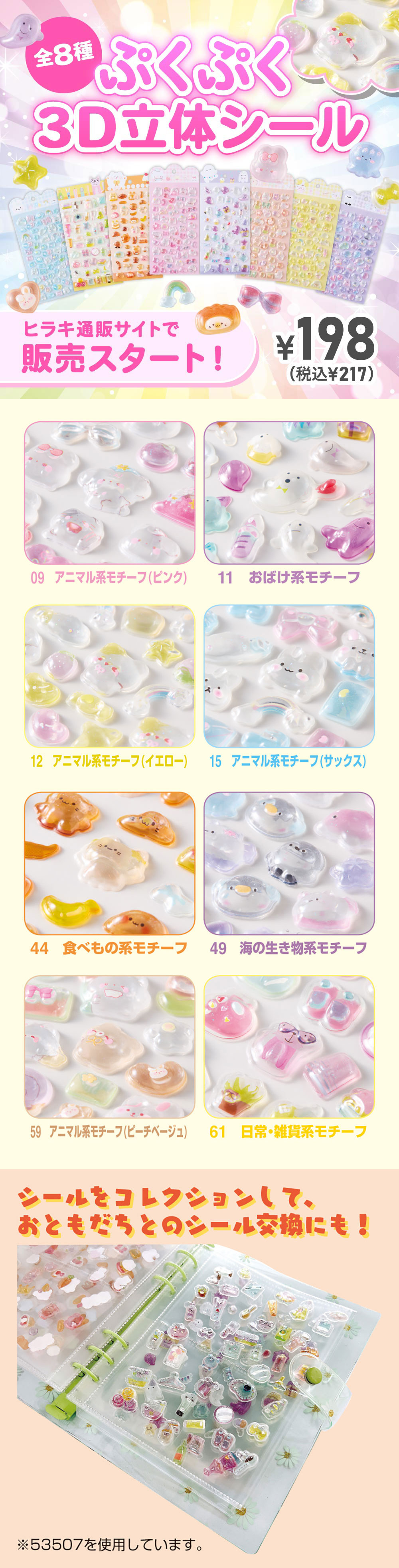 ぷくぷく3D立体シール 全8種　ヒラキ通販サイトで販売スタート！¥198（税込¥217）8種類の絵柄があります。09アニマル系モチーフ（ピンク）・11おばけ系モチーフ・12アニマル系モチーフ（イエロー）・15アニマル系モチーフ（サックス）・44食べ物系モチーフ・49海の生き物系モチーフ・59アニマル系モチーフ（ピーチベージュ）・61日常・雑貨系モチーフ シール帳（品番：53507）にコレクションして、おともだちとのシール交換にも！