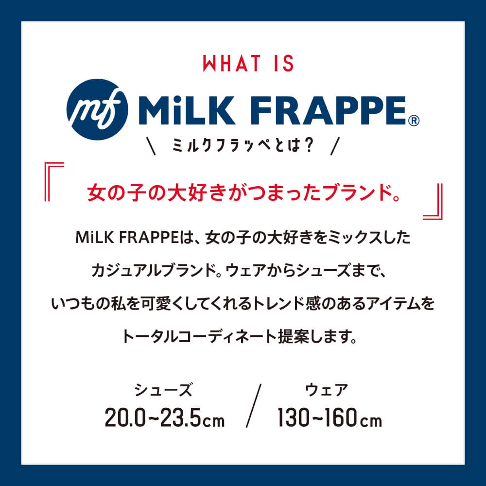 WHAT IS MiLK FRAPPE©︎ ミルクフラッペとは？ 女の子の大好きがつまったブランド。 MiLK FRAPPEは、女の子の大好きをミックスしたカジュアルブランド。ウェアからシューズまで、いつもの私を可愛くしてくれるトレンド感のあるアイテムをトータルコーディネート提案します。 シューズ20.0〜23.5cm ウェア130〜160cm