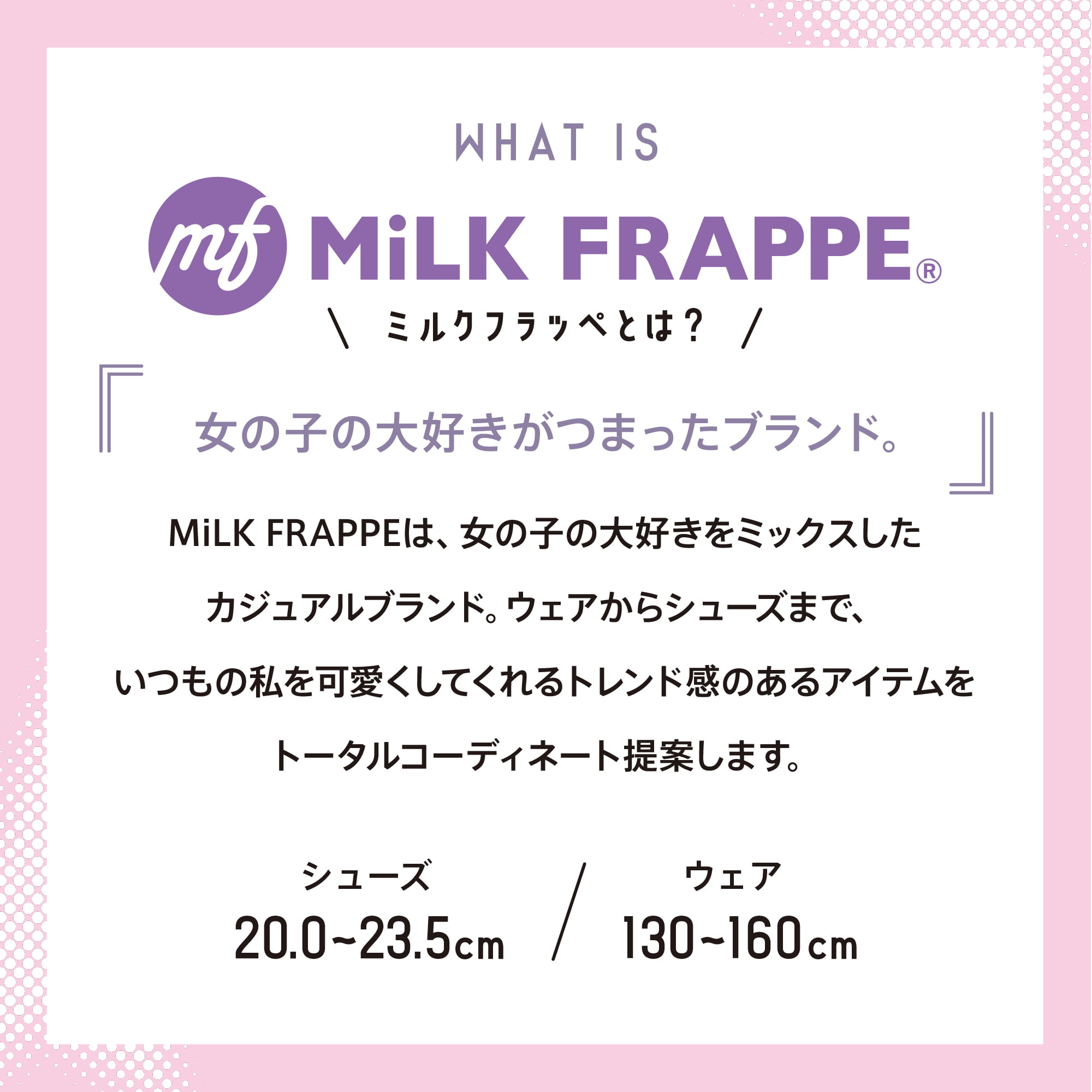 WHAT IS MiLK FRAPPE©︎ ミルクフラッペとは？ 女の子の大好きがつまったブランド。 MiLK FRAPPEは、女の子の大好きをミックスしたカジュアルブランド。ウェアからシューズまで、いつもの私を可愛くしてくれるトレンド感のあるアイテムをトータルコーディネート提案します。 シューズ20.0〜23.5cm ウェア130〜160cm
