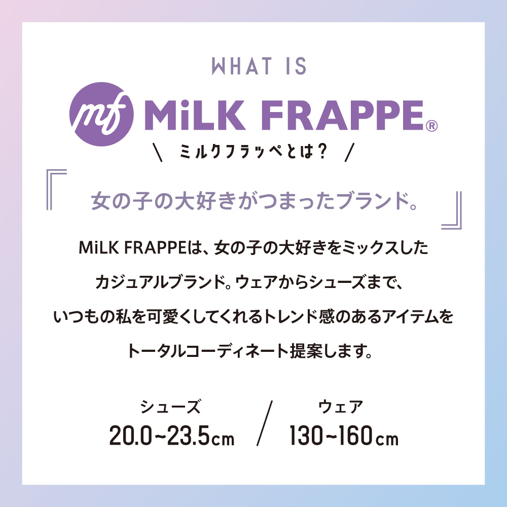 WHAT IS MiLK FRAPPE©︎ ミルクフラッペとは？ 女の子の大好きがつまったブランド。 MiLK FRAPPEは、女の子の大好きをミックスしたカジュアルブランド。ウェアからシューズまで、いつもの私を可愛くしてくれるトレンド感のあるアイテムをトータルコーディネート提案します。 シューズ20.0〜23.5cm ウェア130〜160cm