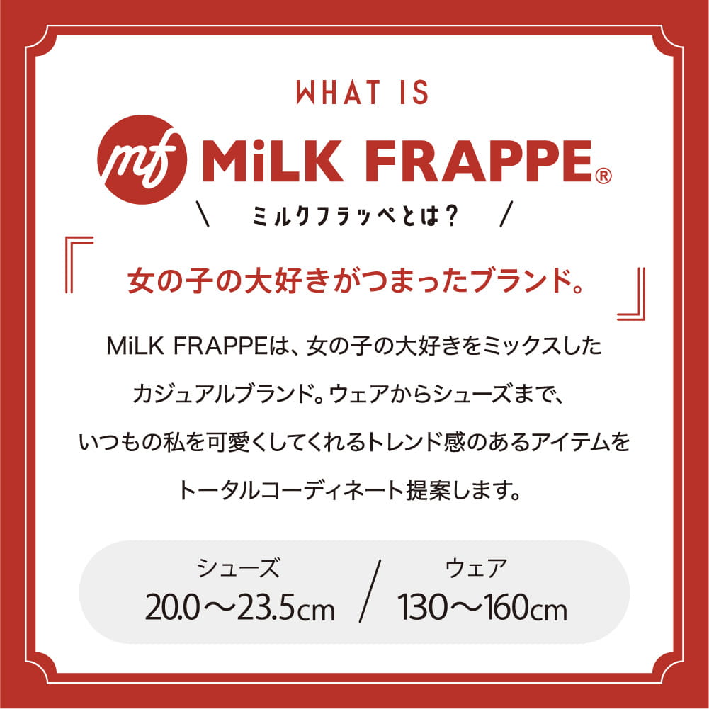 WHAT IS MiLK FRAPPE©︎ ミルクフラッペとは？ 女の子の大好きがつまったブランド。 MiLK FRAPPEは、女の子の大好きをミックスしたカジュアルブランド。ウェアからシューズまで、いつもの私を可愛くしてくれるトレンド感のあるアイテムをトータルコーディネート提案します。 シューズ20.0〜23.5cm ウェア130〜160cm