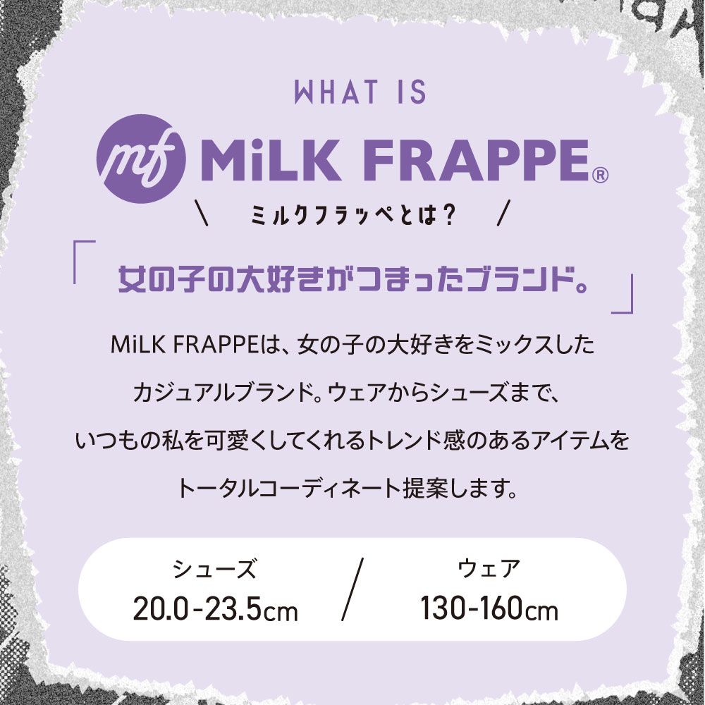 WHAT IS MiLK FRAPPE©&reg; ミルクフラッペとは？ 女の子の大好きがつまったブランド。 MiLK FRAPPEは、女の子の大好きをミックスしたカジュアルブランド。ウェアからシューズまで、いつもの私を可愛くしてくれるトレンド感のあるアイテムをトータルコーディネート提案します。 シューズ20.0〜23.5cm ウェア130〜160cm