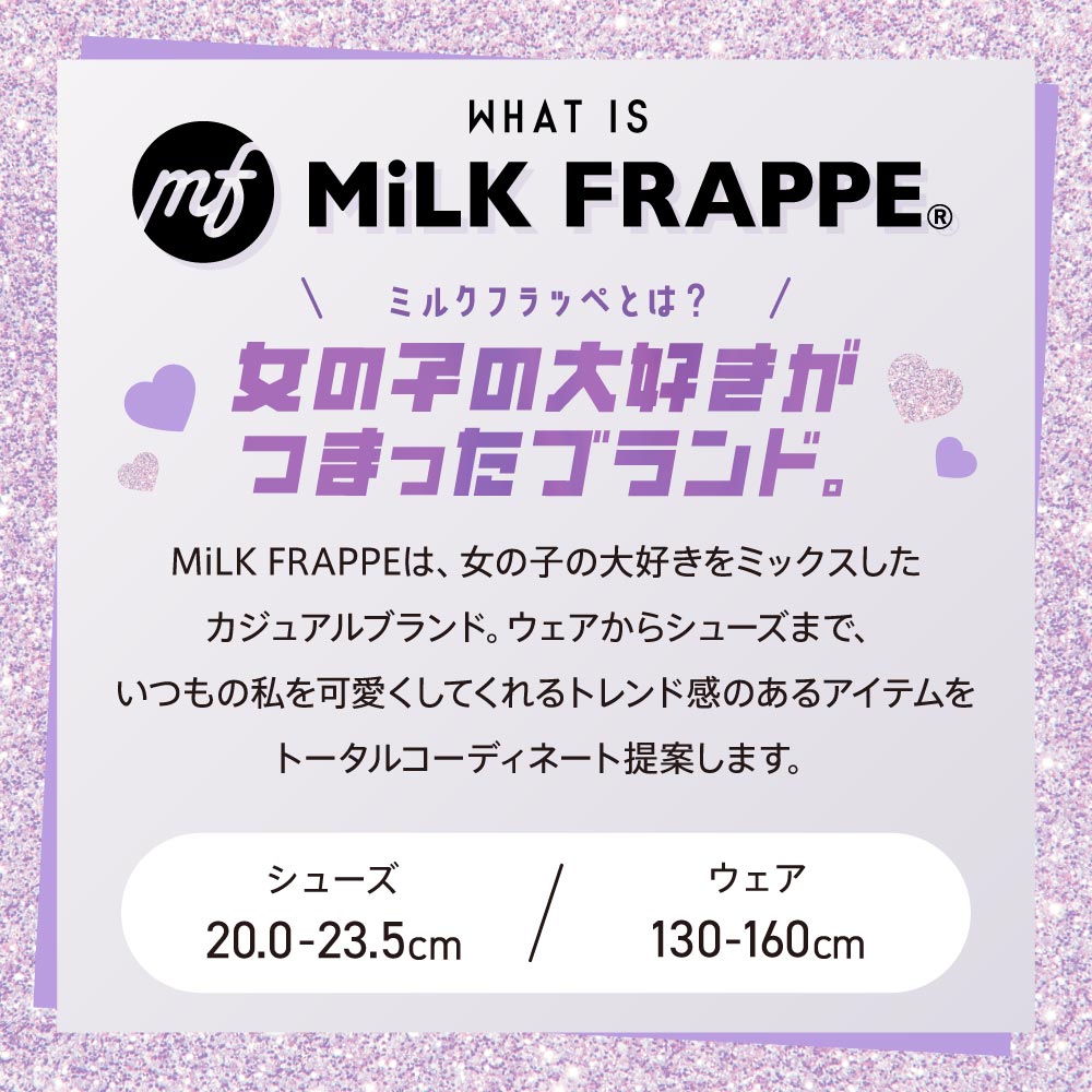 WHAT IS MiLK FRAPPE©︎ ミルクフラッペとは？ 女の子の大好きがつまったブランド。 MiLK FRAPPEは、女の子の大好きをミックスしたカジュアルブランド。ウェアからシューズまで、いつもの私を可愛くしてくれるトレンド感のあるアイテムをトータルコーディネート提案します。 シューズ20.0〜23.5cm ウェア130〜160cm