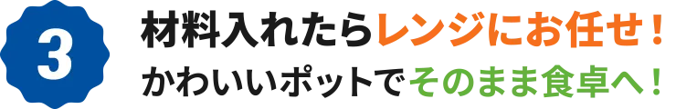 3：材料入れたらレンジにお任せ！かわいいポットでそのまま食卓へ！