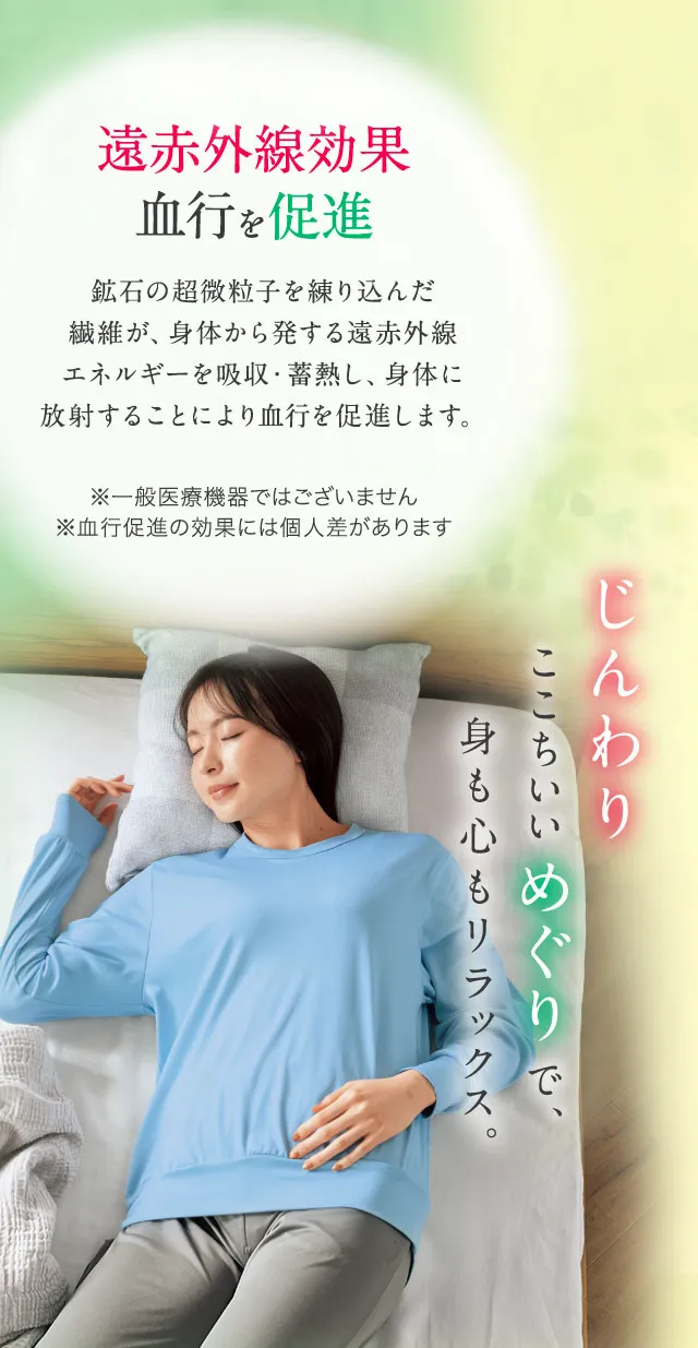 遠赤外線効果 血行を促進 鉱石の超微粒子を練り込んだ繊維が、身体から発する遠赤外線エネルギーを吸収・蓄熱し、身体に放射することにより血行を促進します。※一般医療機器ではございません ※血行促進の効果には個人差があります じんわりここちいいめぐりで身も心もリラックス。