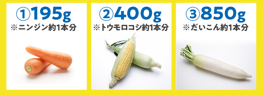 ①195g（ニンジン約1本分） ②400g（トウモロコシ約1本分） ③850g（だいこん約1本分）