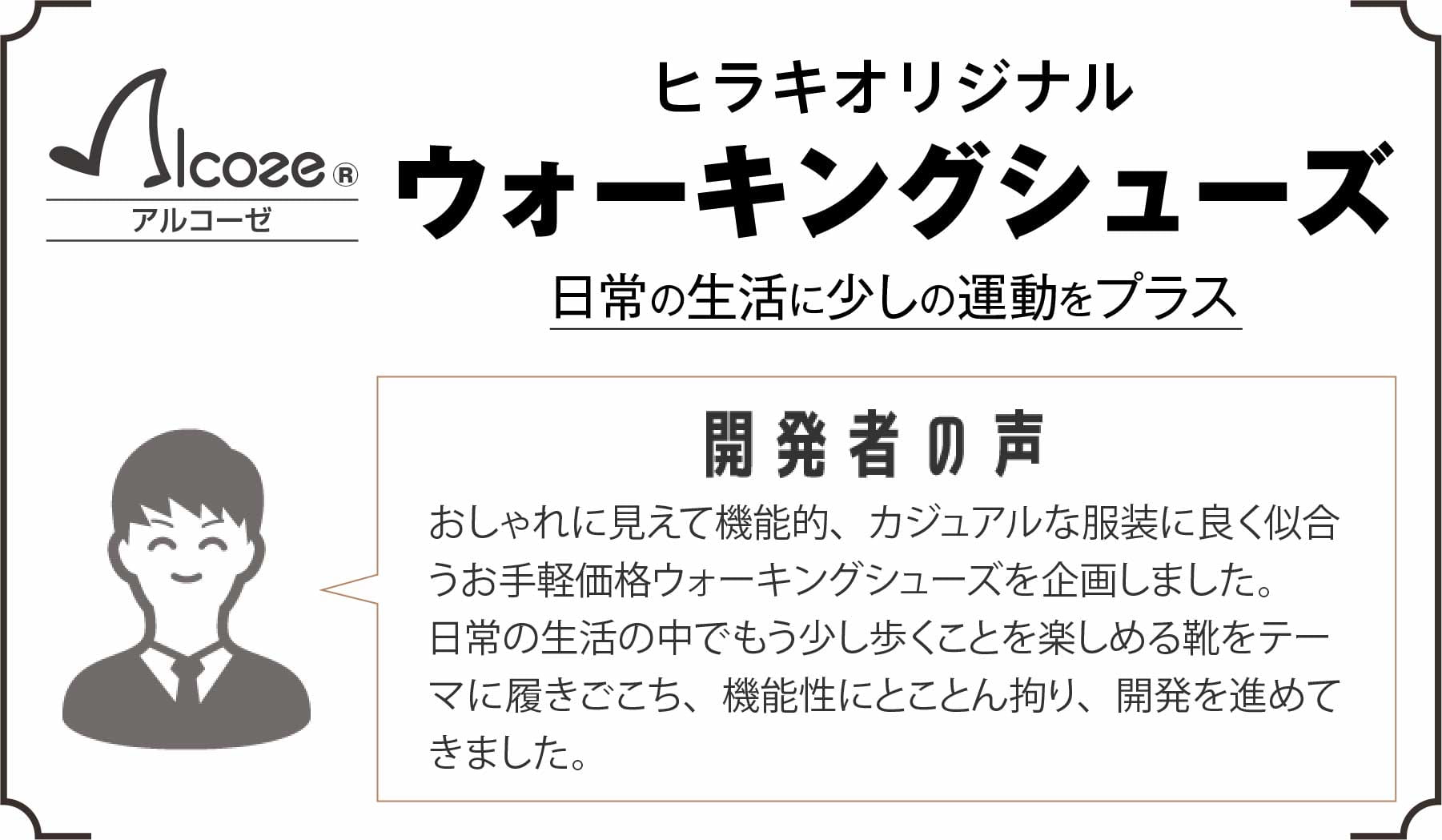 【日常の生活に少しの運動をプラス】ヒラキオリジナルウォーキングシューズ・アルコーゼ 開発者の声 おしゃれに見えて機能的、カジュアルな服装に良く似合うお手軽価格ウォーキングシューズを企画しました。日常の生活の中でもう少し歩くことを楽しめる靴をテーマに履きごこち、機能性にとことん拘り、開発を進めてきました。