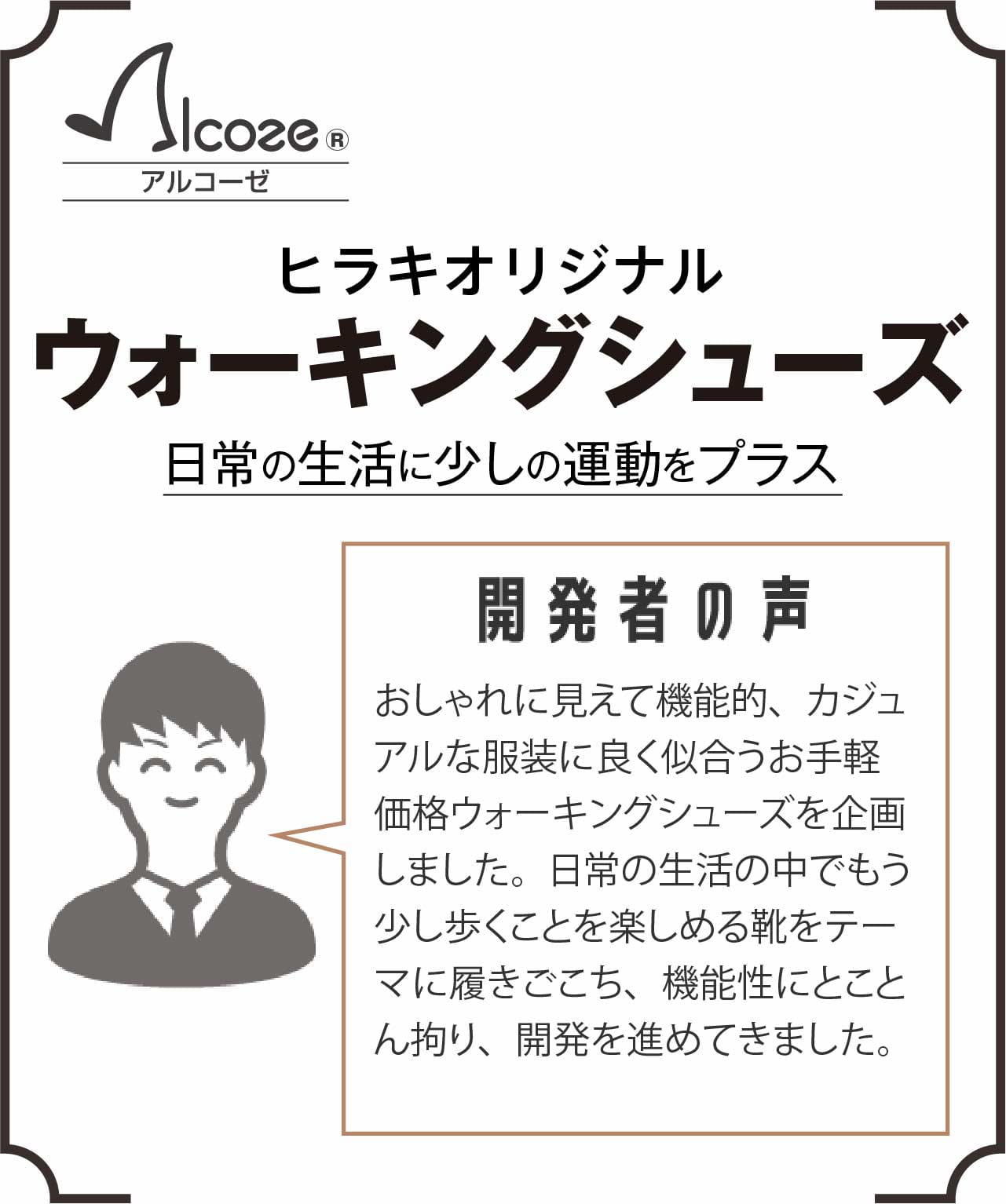 【日常の生活に少しの運動をプラス】ヒラキオリジナルウォーキングシューズ・アルコーゼ 開発者の声 おしゃれに見えて機能的、カジュアルな服装に良く似合うお手軽価格ウォーキングシューズを企画しました。日常の生活の中でもう少し歩くことを楽しめる靴をテーマに履きごこち、機能性にとことん拘り、開発を進めてきました。