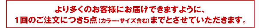 より多くのお客様にお届けできますように、1回のご注文につき5点（カラー・サイズ含む）までとさせていただきます。