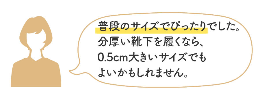 普段のサイズでぴったりでした。分厚い靴下を履くなら、0.5cm大きいサイズでもよいかもしれません。