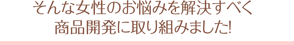 そんな女性のお悩みを解決すべく、商品開発に取り組みました！