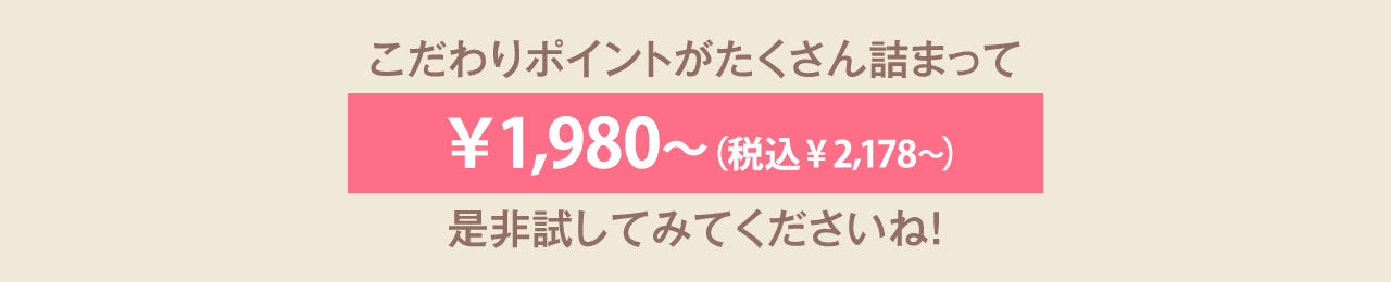 こだわりポイントがたくさん詰まってALL￥1,980〜（税込￥2,178〜） 是非試してみてくださいね！