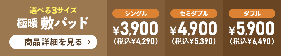 選べる3サイズ 極暖敷パッド シングル¥3,900（税込¥4,290）セミダブル¥4,900（税込¥5,390）ダブル¥5,900（税込¥6,490）商品詳細を見る