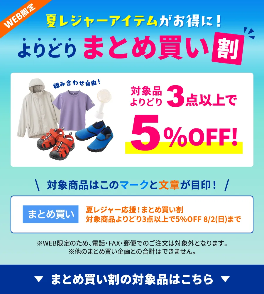 夏レジャーアイテムがお得に！まとめ買い割 対象品よりどり3点以上で5%OFF!対象商品は「まとめ買い」マークと「夏レジャー応援！まとめ買い割 対象商品よりどり3点以上で5%OFF 8/2(日)まで」の文章が目印！※WEB限定のため、電話・FAX・郵便でのご注文は対象外となります。※他のまとめ買い企画との合計はできません。まとめ買い割の対象品はこちら