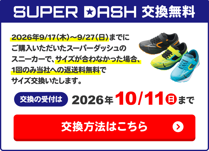 SUPER DASH交換無料 2026年9/17（木）～9/27（日）までにご購入いただいたスーパーダッシュのスニーカーで、サイズが合わなかった場合、1回のみ当社への返送料無料でサイズ交換いたします。交換の受付は2026年10/11(日)まで 交換方法はこちら