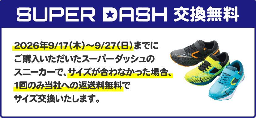 SUPER DASH交換無料 2026年9/17（木）～9/27（日）までにご購入いただいたスーパーダッシュのスニーカーで、サイズが合わなかった場合、1回のみ当社への返送料無料でサイズ交換いたします。