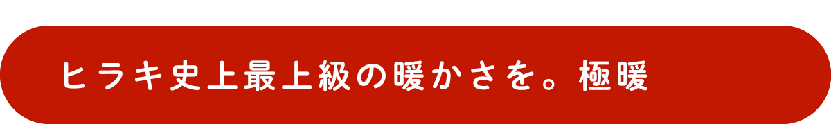 ヒラキ史上最上級の暖かさを。極暖