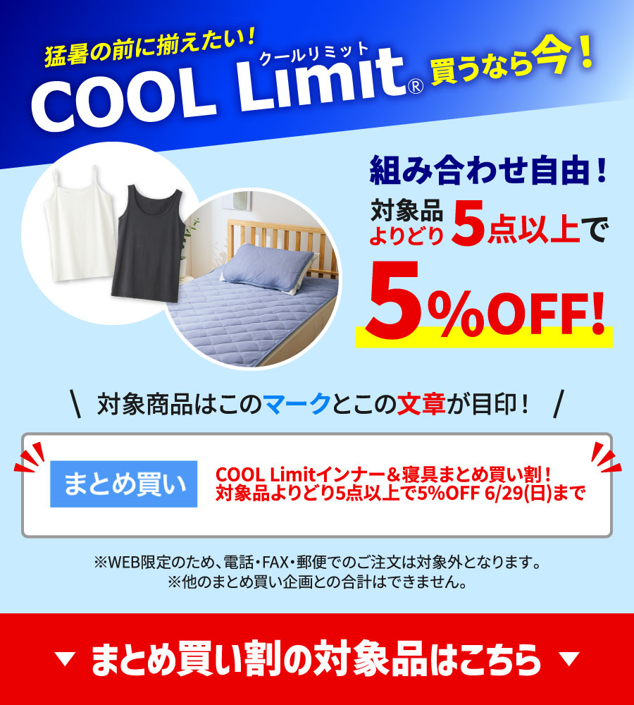 猛暑の前に揃えたい！COOL Limit買うなら今！組み合わせ自由！対象品よりどり5点以上で5     !対象商品は「まとめ買い」マークと「COOL Limitインナー＆寝具まとめ買い！対象品よりどり5点以上で5%OFF 6/29(日)まで」の文章が目印！※WEB限定のため、電話・FAX・郵便でのご注文は対象外となります。※他のまとめ買い企画との合計はできません。まとめ買いの対象品はこちら