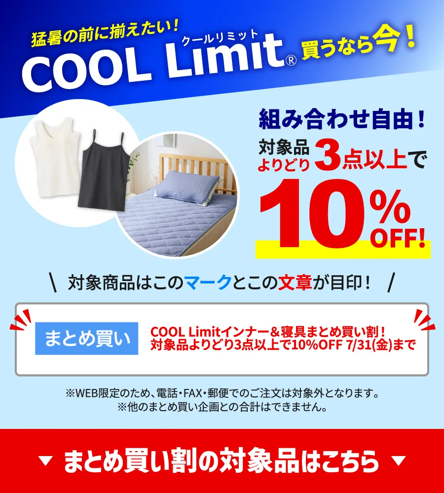 猛暑の前に揃えたい!COOL Limit買うなら今!組み合わせ自由!対象品よりどり3点以上で10%OFF!対象商品は「まとめ買い割」マークと「COOL Limitインナー&寝具まとめ買い割!対象品よりどり3点以上で10%OFF 7/31(金)まで」の文章が目印!※WEB限定のため、電話・FAX・郵便でのご注文は対象外となります。※他のまとめ買い企画との合計はできません。まとめ買い割の対象品はこちら