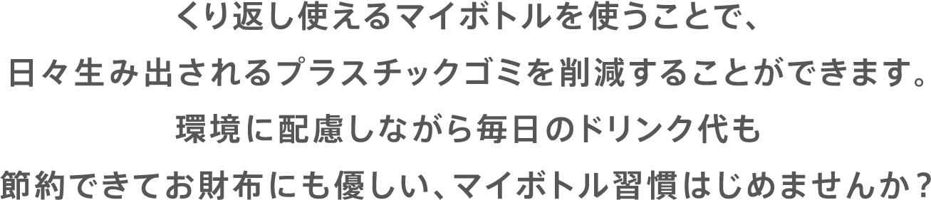 くり返し使えるマイボトルを使うことで、日々生み出されるプラスチックゴミを削減することができます。環境に配慮しながら毎日のドリンク代も節約できてお財布にも優しい、マイボトル習慣はじめませんか？