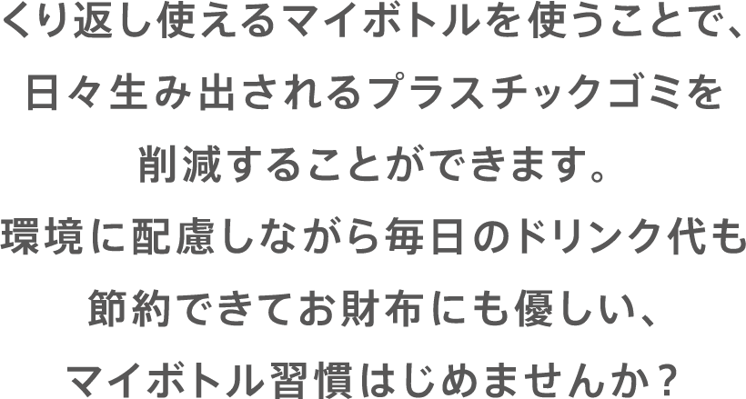 くり返し使えるマイボトルを使うことで、日々生み出されるプラスチックゴミを削減することができます。環境に配慮しながら毎日のドリンク代も節約できてお財布にも優しい、マイボトル習慣はじめませんか？