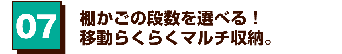 07 棚かごの段数を選べる！ 移動らくらくマルチ収納。