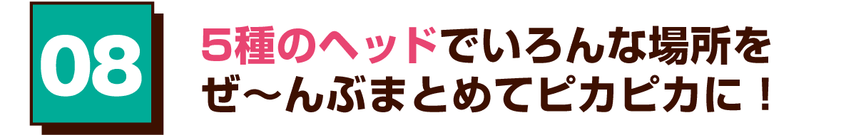 08 5種のヘッドでいろんな場所をぜ～んぶまとめてピカピカに！