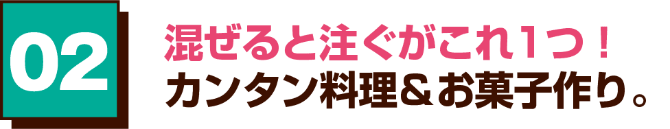 02 混ぜると注ぐがこれ1つ！カンタン料理＆お菓子作り。
