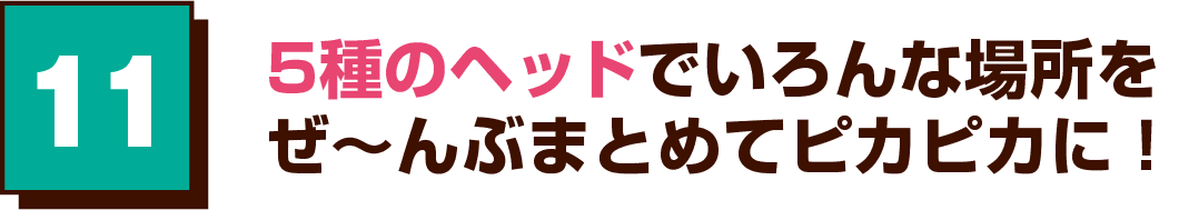 11 5種のヘッドでいろんな場所をぜ～んぶまとめてピカピカに！