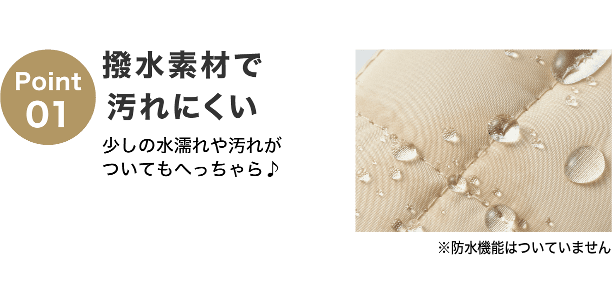 Point01 撥水素材で汚れにくい 少しの水濡れや汚れがついてもへっちゃら♪ ※防水機能はついていません