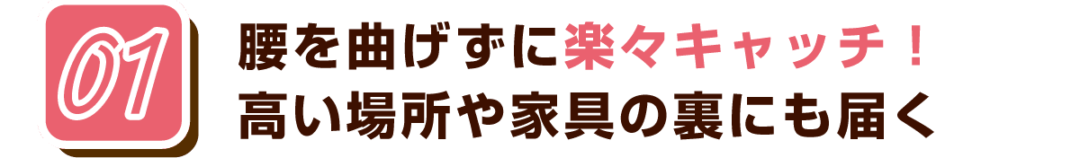 01 腰を曲げずに楽々キャッチ！高い場所や家具の裏にも届く