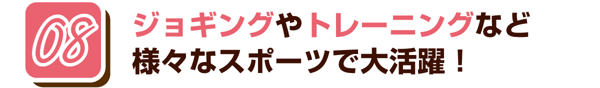 08 ジョギングやトレーニングなど様々なスポーツで大活躍！