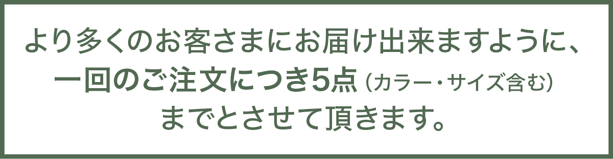 より多くのお客さまにお届け出来ますように、一回のご注文につき5点（カラー・サイズ含む）までとさせて頂きます。