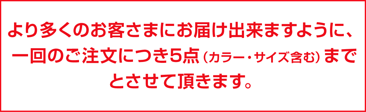 より多くのお客さまにお届け出来ますように、一回のご注文につき5点（カラー・サイズ含む）までとさせて頂きます。
