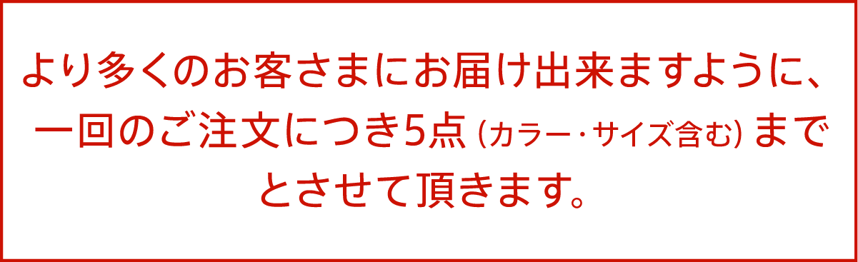 より多くのお客さまにお届け出来ますように、一回のご注文につき5点（カラー・サイズ含む）までとさせて頂きます。