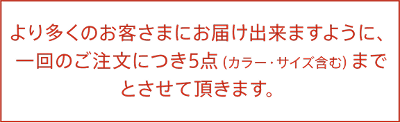 より多くのお客さまにお届けできますように、一回のご注文につき5点（カラー・サイズ含む）までとさせて頂きます。