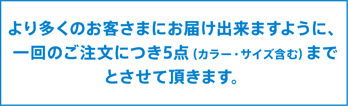 より多くのお客様にお届けできますように、一回のご注文につき5点（カラー・サイズ含む）までとさせていただきます
