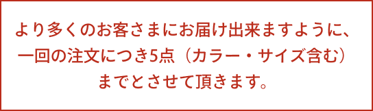 より多くのお客さまにお届け出来ますように、一回の注文につき5点（カラー・サイズ含む）までとさせて頂きます。