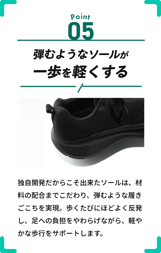 Point 05 硬度50度のEVAの弾力が歩きを変える 独自開発だからこそ出来たアウトソールは、硬度50度のEVA素材で硬さ、やわらかさともに「ちょうどいい」と感じられる履きごこちを実現。着地はソフトに、蹴り出しは強く、踏み出す一歩が快適に。