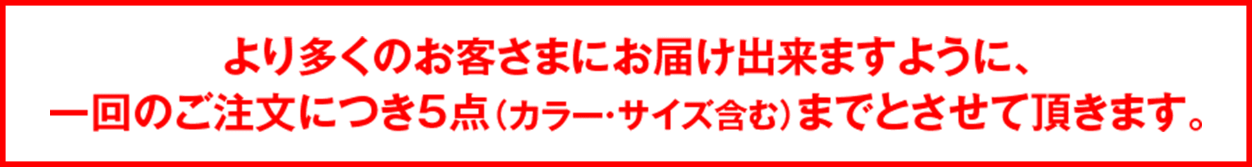 より多くのお客さまにお届け出来ますように、一回のご注文につき5点（カラー・サイズ含む）までとさせて頂きます。