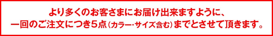 より多くのお客様にお届けできますように、1回のご注文につき5点（カラー・サイズ含む）までとさせていただきます。