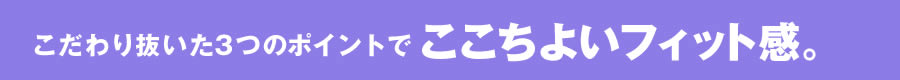 こだわり抜いた3つのポイントでここちよいフィット感。