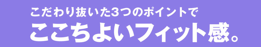 こだわり抜いた3つのポイントでここちよいフィット感。