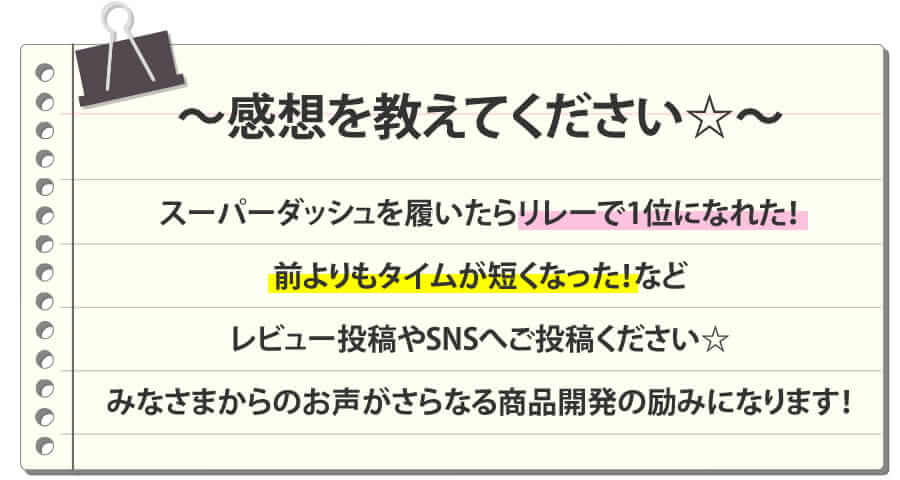 感想を教えてください☆ スーパーダッシュを履いたらリレーで1位になれた！前よりもタイムが短くなった！などレビュー投稿やSNSへご投稿ください☆みなさまからのお声がさらなる商品開発の励みになります！