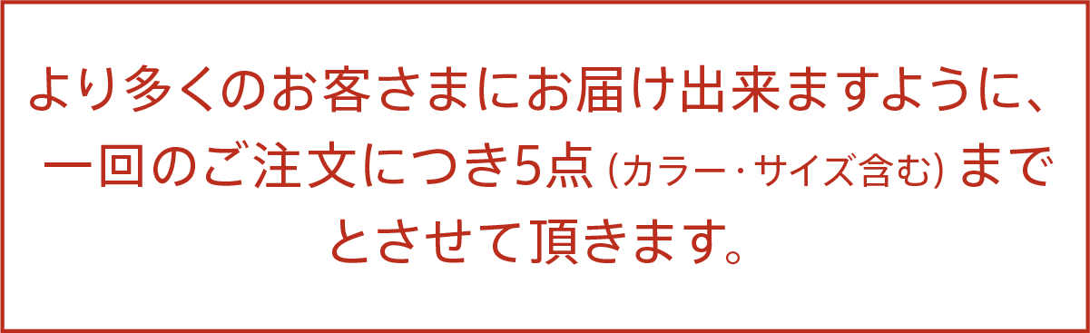 より多くのお客さまにお届け出来ますように、 一回のご注文につき5点（カラー・サイズ含む）まで とさせて頂きます。