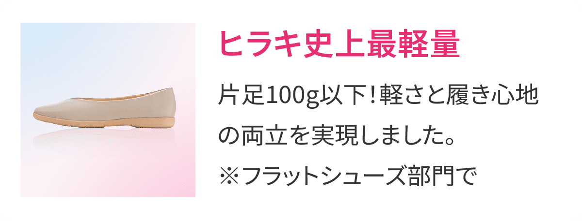ヒラキ史上最軽量 片足100g以下！軽さと履き心地の両立を実現しました。※フラットシューズ部門で