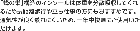 「蜂の巣」構造のインソールは体重を分散吸収してくれるため長距離歩行や立ち仕事の方にもおすすめです。通気性が良く蒸れにくいため、一年中快適にご使用いただけます。