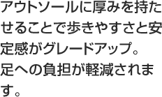 アウトソールに厚みを持たせることで歩きやすさと安定感がグレードアップ。足への負担が軽減されます。