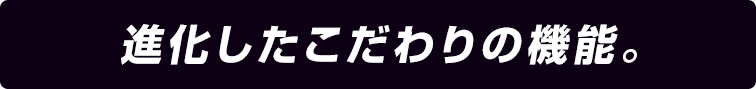 進化したこだわりの機能。