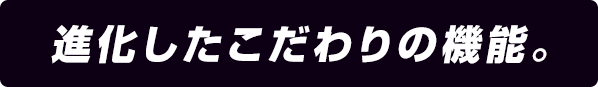 進化したこだわりの機能。